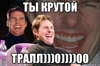 ты крутой тралл)))0))))00