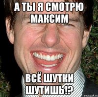 а ты я смотрю максим всё шутки шутишь!?