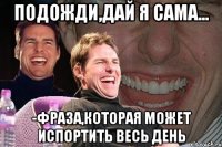 подожди,дай я сама... -фраза,которая может испортить весь день