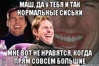 маш, да у тебя и так нормальные сиськи мне вот не нравятся, когда прям совсем большие