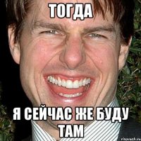 тогда я сейчас же буду там