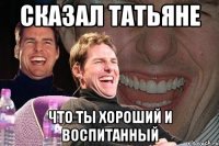 сказал татьяне что ты хороший и воспитанный