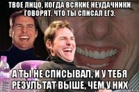 твое лицо, когда всякие неудачники говорят, что ты списал егэ, а ты не списывал, и у тебя результат выше, чем у них