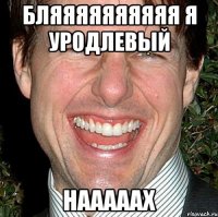 бляяяяяяяяяя я уродлевый нааааах