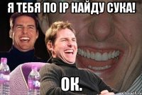 я тебя по ip найду сука! ок.