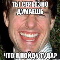 ты серьёзно думаешь что я пойду туда?