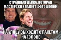 страшная девка, которая мастерски владеет фотошопом на улицу выходит с пакетом на голове