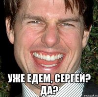  уже едем, сергей? да?