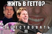 жить в гетто? с_у_щ_е_с_т_в_о_в_а_т_ь !!!