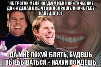 "не трогай меня когда у меня критические дни и делай всё, что я попрошу, иначе тебе капец!!!"(с) да мне похуй блять, будешь выёбываться - нахуй пойдёшь