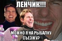 ленчик!!! можно я на рыбалку съезжу?