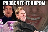 разве что топором 