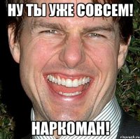 ну ты уже совсем! наркоман!