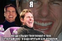 я когда слышу твой вокал и твое утверджение "я буду крутым бэк-вокалом"