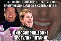 как можно было перевести"вместо прогулки динозавров и их питание" на.. динозаврищеские прогулки,питание