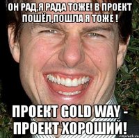 он рад,я рада тоже! в проект пошёл,пошла я тоже ! проект gold way - проект хороший!