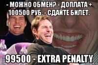 - можно обмен? - доплата + 100500 руб. - сдайте билет. 99500 - extra penalty