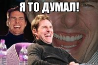 я то думал! 