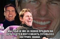  -мы тебя ей уже за 100000 продали на ночь.))) что я могу сказать-готовься к экстриму. хахаха..