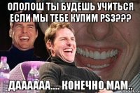 ололош ты будешь учиться если мы тебе купим ps3??? даааааа.... конечно мам..