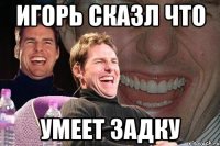 игорь сказл что умеет задку