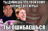 ты думаешь что твой комп потянет все игры? ты ошибаешься