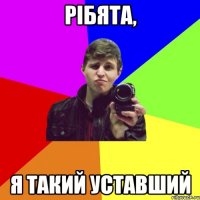 рібята, я такий уставший