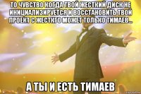 то чувство когда твой жесткий диск не инициализируется и восстановить твой проект с жесткго может только тимаев... а ты и есть тимаев