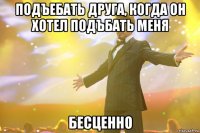 подъебать друга, когда он хотел подъбать меня бесценно
