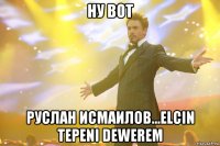 ну вот руслан исмаилов...elcin tepeni dewerem