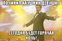 починил наушник девушке сегодня будет горячая ночь!