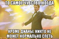 то самое чувство, когда кроме дианы, никто не может нормально спеть