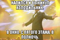 напился и выкинул холодильник. в окно. с пятого этажа. в полночь.