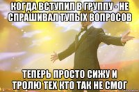 когда вступил в группу - не спрашивал тупых вопросов теперь просто сижу и тролю тех кто так не смог