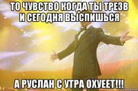 то чувство когда ты трезв и сегодня выспишься а руслан с утра охуеет!!!