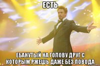 есть ебанутый на голову друг с которым ржешь даже без повода