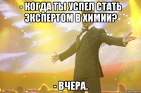 - когда ты успел стать экспертом в химии? - вчера.