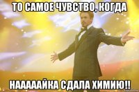 то самое чувство, когда нааааайка сдала химию!!