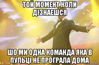 той момент коли дізнаешся шо ми одна команда яка в пульці не програла дома