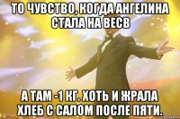 то чувство, когда ангелина стала на весв а там -1 кг. хоть и жрала хлеб с салом после пяти.