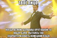 твоё лицо, когда всякие болваны орут какой-то набор букв, пытаясь так охарактеризовать немецкий язык