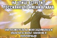 на улице встретил россиянку по имени ариана она посмотрела на меня задумалась и упала на асфальт. какой же я популярный!