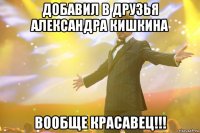 добавил в друзья александра кишкина вообще красавец!!!