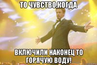 то чувство,когда включили наконец то горячую воду!