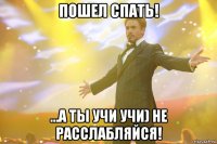 пошел спать! ...а ты учи учи) не расслабляйся!