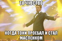 то чувство когда тони проебал и стал масленком