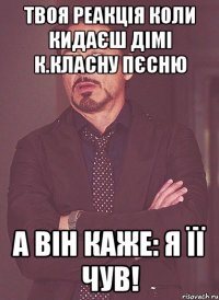 твоя реакція коли кидаєш дімі к.класну пєсню а він каже: я її чув!