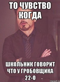 то чувство когда школьник говорит что у гробовщика 22-0