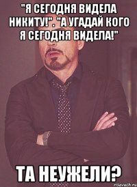 "я сегодня видела никиту!". "а угадай кого я сегодня видела!" та неужели?