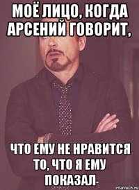моё лицо, когда арсений говорит, что ему не нравится то, что я ему показал